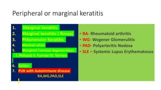 Peripheral or marginal keratitis
1. Marginal keratitis
2. Marginal keratitis ( Rosea)
3. Phlyctenular Keratitis
4. Mooren ulcer
5. Marginal Corneal degeneration
I. Pellucid II. Furrow III. Terrien
6. Dellen
7. PUK with Autoimmune disease
RA,WG,PAD,SLE
• RA- Rheumatoid arthritis
• WG- Wegener Glomerulitis
• PAD- Polyarteritis Nodosa
• SLE – Systemic Lupus Erythematosus
 