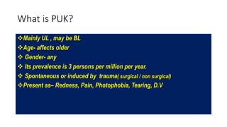 What is PUK?
Mainly UL , may be BL
Age- affects older
 Gender- any
 Its prevalence is 3 persons per million per year.
 Spontaneous or induced by trauma( surgical / non surgical)
Present as– Redness, Pain, Photophobia, Tearing, D.V
 