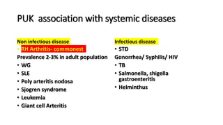 PUK association with systemic diseases
Non infectious disease
• RH Arthritis- commonest
Prevalence 2-3% in adult population
• WG
• SLE
• Poly arteritis nodosa
• Sjogren syndrome
• Leukemia
• Giant cell Arteritis
Infectious disease
• STD
Gonorrhea/ Syphilis/ HIV
• TB
• Salmonella, shigella
gastroenteritis
• Helminthus
 