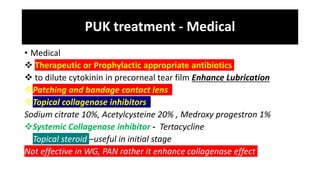 PUK treatment - Medical
• Medical
 Therapeutic or Prophylactic appropriate antibiotics
 to dilute cytokinin in precorneal tear film Enhance Lubrication
Patching and bandage contact lens
Topical collagenase inhibitors
Sodium citrate 10%, Acetylcysteine 20% , Medroxy progestron 1%
Systemic Collagenase inhibitor - Tertacycline
Topical steroid –useful in initial stage
Not effective in WG, PAN rather it enhance collagenase effect
 