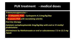 PUK treatment - medical doses
Immunosuppressive –
 in Idiopathic PUK – Cyclosporin A 2.5mg/kg/day
In severe PUK with necrotizing scleritis
First line therapy
Cytotoxic cyclophosphamide 2mg/kg/day with oral or IV methyl
prednisolone
Maintainace by Methotrexate or oral or subcutaneous 7.5 to 12.5 mg
/week
 