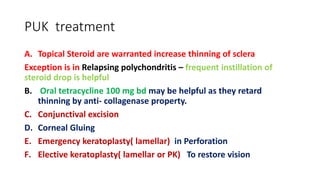 PUK treatment
A. Topical Steroid are warranted increase thinning of sclera
Exception is in Relapsing polychondritis – frequent instillation of
steroid drop is helpful
B. Oral tetracycline 100 mg bd may be helpful as they retard
thinning by anti- collagenase property.
C. Conjunctival excision
D. Corneal Gluing
E. Emergency keratoplasty( lamellar) in Perforation
F. Elective keratoplasty( lamellar or PK) To restore vision
 