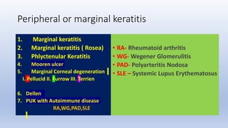 Peripheral or marginal keratitis
1. Marginal keratitis
2. Marginal keratitis ( Rosea)
3. Phlyctenular Keratitis
4. Mooren ulcer
5. Marginal Corneal degeneration
I. Pellucid II. Furrow III. Terrien
6. Dellen
7. PUK with Autoimmune disease
RA,WG,PAD,SLE
• RA- Rheumatoid arthritis
• WG- Wegener Glomerulitis
• PAD- Polyarteritis Nodosa
• SLE – Systemic Lupus Erythematosus
 