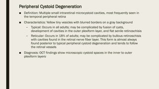 Peripheral Cystoid Degeneration
■ Definition: Multiple small intraretinal microcystoid cavities, most frequently seen in
the temporal peripheral retina
■ Characteristics: Yellow tiny vesicles with blurred borders on a gray background
– Typical: Occurs in all adults; may be complicated by fusion of cysts,
development of cavities in the outer plexiform layer, and flat senile retinoschisis
– Reticular: Occurs in 18% of adults; may be complicated by bullous retinoschisis
with cavities found in the retinal nerve fiber layer. This form is almost always
found posterior to typical peripheral cystoid degeneration and tends to follow
the retinal vessels
■ Diagnosis: OCT findings show microscopic cystoid spaces in the inner to outer
plexiform layers[
 