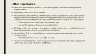 Lattice Degeneration.
■ Definition: Retinal thinning with loss of neurosensory layer; vitreoretinal adhesions at the
margin of lesion
■ Prevalence: Found in 6%–8% of patients
■ Characteristics: Retinal thinning with fibrosis and vitreous liquefaction over the lesion; spindle-
shaped areas of retinal thinning with or without pigmentation; arborizing white lines; frost-like
areas commonly located between the equator and the posterior border of the vitreous base[6]
– Typical: Well-outlined thinning with white crossing lines
– Atypical: Found adjacent to vessels in a radial pattern
■ Findings: Lesions have an oval or linear pattern; may be a single lesion or multiple lesions; may
have yellow deposits, pigment, atrophic holes, or retinal tears
■ Complications: Risk for retinal detachment and rhegmatogenous retinal detachment due to
vitreous traction
– Retinal detachment seen in 14%–35% of cases
■ Treatment: Prophylactic laser treatment is recommended in patients with vitreous traction and
retinal tears associated with flashes and floaters
 