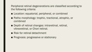 Peripheral retinal degenerations are classified according to
the following criteria:
■ Location: equatorial, peripheral, or combined
■ Patho morphology: trophic, tractional, atrophic, or
combined
■ Depth of retinal changes: intraretinal, retinal,
vitreoretinal, or Chori retinal.
■ Risk for retinal detachment
■ Prognosis: progressive or stationary
 