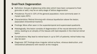 Snail-Track Degeneration
■ Definition: Groups of glistening white dots (which have been compared to frost
granules or salt); may be an early stage of lattice degeneration
■ Prevalence: Found in 10% of the general population; more commonly seen in
myopic eyes (40%)
■ Characteristics: Retinal thinning with vitreous liquefaction above the lesion;
associated vitreoretinal tractions
■ Findings: More often seen in the superotemporal and superonasal quadrants
■ Histologically, this lesion consists of degeneration of the neural elements of the
retina, leading to an atrophy of the tissues with lipid deposits in the internal retinal
layers
■ Complications: May lead to retinal tears in up to 54% of patients; retinal holes may
also be seen
■ Diagnosis: OCT findings show irregular retinal surface, vitreous destruction, and
vitreoretinal adhesions with traction at the margins
 