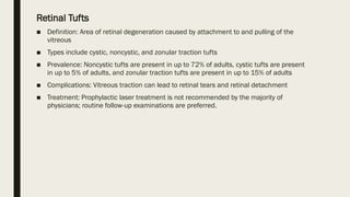 Retinal Tufts
■ Definition: Area of retinal degeneration caused by attachment to and pulling of the
vitreous
■ Types include cystic, noncystic, and zonular traction tufts
■ Prevalence: Noncystic tufts are present in up to 72% of adults, cystic tufts are present
in up to 5% of adults, and zonular traction tufts are present in up to 15% of adults
■ Complications: Vitreous traction can lead to retinal tears and retinal detachment
■ Treatment: Prophylactic laser treatment is not recommended by the majority of
physicians; routine follow-up examinations are preferred.
 