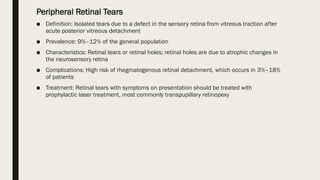 Peripheral Retinal Tears
■ Definition: Isolated tears due to a defect in the sensory retina from vitreous traction after
acute posterior vitreous detachment
■ Prevalence: 9%–12% of the general population
■ Characteristics: Retinal tears or retinal holes; retinal holes are due to atrophic changes in
the neurosensory retina
■ Complications: High risk of rhegmatogenous retinal detachment, which occurs in 3%–18%
of patients
■ Treatment: Retinal tears with symptoms on presentation should be treated with
prophylactic laser treatment, most commonly transpupillary retinopexy
 