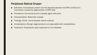Peripheral Retinal Drusen
■ Definition: Extracellular protein and fat deposits between the RPE and Bruch’s
membrane, caused by degeneration of RPE cells
■ Prevalence: Commonly found in people aged ≥40 years
■ Characteristics: Resemble crystals
■ Findings: Small, round-shaped; clearly outlined
■ Complications: Benign degenerations not associated with complications
■ Treatment: Prophylactic laser treatment is not indicated
 