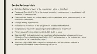 Senile Retinoschisis:
■ Definition: Splitting of layers of the neurosensory retina by thick fluid
■ Prevalence: Found in 2%–7% of the general population; more common in people aged ≥40
years and in hyperopic eyes
■ Characteristics: Lesion is a bullous elevation of the peripheral retina, most commonly in the
inferotemporal quadrant
■ Findings: Mostly asymptomatic
■ Immobile with movement of the eye; produces an absolute field defect
■ Complications: May involve posterior pole and lead to retinal detachment
■ Primary cause of retinal detachment in 0.05%–2.5% of cases
■ Diagnosis: OCT findings include intraretinal hyporreflective cavities with destruction and
thickening of the retinal pigment epithelium (RPE) and separation of the neurosensory retina
with splitting at the outer plexiform layer[1]
■ Treatment: Argon laser photocoagulation when patients are symptomatic or there is
progressive retinal detachment threatening the macula
 