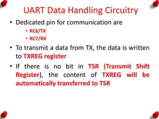 UART Data Handling Circuitry
• Dedicated pin for communication are
• RC6/TX
• RC7/RX
• To transmit a data from TX, the data is written
to TXREG register
• If there is no bit in TSR (Transmit Shift
Register), the content of TXREG will be
automatically transferred to TSR
 