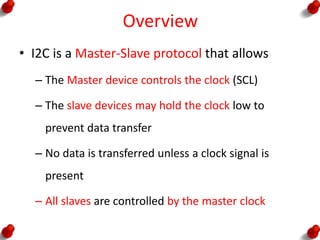 Overview
• I2C is a Master-Slave protocol that allows
– The Master device controls the clock (SCL)
– The slave devices may hold the clock low to
prevent data transfer
– No data is transferred unless a clock signal is
present
– All slaves are controlled by the master clock
 