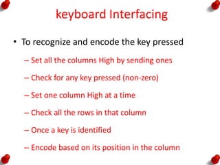 keyboard Interfacing
• To recognize and encode the key pressed
– Set all the columns High by sending ones
– Check for any key pressed (non-zero)
– Set one column High at a time
– Check all the rows in that column
– Once a key is identified
– Encode based on its position in the column
 