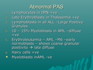 Abnormal PASAbnormal PAS
1.1. Lymphocytes in IMN +veLymphocytes in IMN +ve
2.2. Late Erythroblasts in Thalssemia +veLate Erythroblasts in Thalssemia +ve
3.3. Lymphoblasts in all ALL –Large PositiveLymphoblasts in all ALL –Large Positive
GranulesGranules
4.4. 10 – 15% Myeloblasts in AML –diffuse10 – 15% Myeloblasts in AML –diffuse
+ve+ve
5.5. Erythroleukemia – AML –M6 –earlyErythroleukemia – AML –M6 –early
normoblasts – shows coarse granularnormoblasts – shows coarse granular
positivitypositivity  late diffuselate diffuse
6.6. Hairy cells +veHairy cells +ve
 Myeloblasts inAML -veMyeloblasts inAML -ve
 