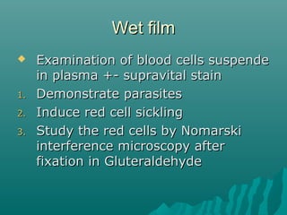 Wet filmWet film
 Examination of blood cells suspendeExamination of blood cells suspende
in plasma +- supravital stainin plasma +- supravital stain
1.1. Demonstrate parasitesDemonstrate parasites
2.2. Induce red cell sicklingInduce red cell sickling
3.3. Study the red cells by NomarskiStudy the red cells by Nomarski
interference microscopy afterinterference microscopy after
fixation in Gluteraldehydefixation in Gluteraldehyde
 