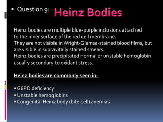  Question 9:
Heinz bodies are multiple blue-purple inclusions attached
to the inner surface of the red cell membrane.
They are not visible inWright-Giemsa-stained blood films, but
are visible in supravitally stained smears.
Heinz bodies are precipitated normal or unstable hemoglobin
usually secondary to oxidant stress.
Heinz bodies are commonly seen in:
• G6PD deficiency
• Unstable hemoglobins
• Congenital Heinz body (bite cell) anemias
 