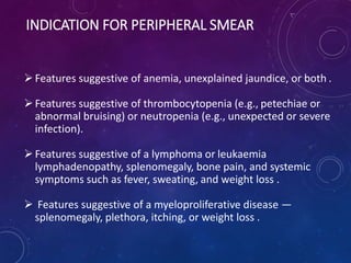 INDICATION FOR PERIPHERAL SMEAR
Features suggestive of anemia, unexplained jaundice, or both .
Features suggestive of thrombocytopenia (e.g., petechiae or
abnormal bruising) or neutropenia (e.g., unexpected or severe
infection).
Features suggestive of a lymphoma or leukaemia
lymphadenopathy, splenomegaly, bone pain, and systemic
symptoms such as fever, sweating, and weight loss .
 Features suggestive of a myeloproliferative disease —
splenomegaly, plethora, itching, or weight loss .
 