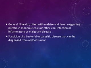General ill health, often with malaise and fever, suggesting
infectious mononucleosis or other viral infection or
inflammatory or malignant disease .
Suspicion of a bacterial or parasitic disease that can be
diagnosed from a blood smear
 