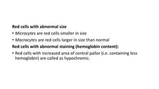 Red cells with abnormal size
• Microcytes are red cells smaller in size
• Macrocytes are red cells larger in size than normal
Red cells with abnormal staining (hemoglobin content):
• Red cells with increased area of central pallor (i.e. containing less
hemoglobin) are called as hypochromic.
 