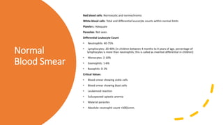 Normal
Blood Smear
Red blood cells: Normocytic and normochromic
White blood cells: Total and differential leucocyte counts within normal limits
Platelets: Adequate
Parasites: Not seen.
Differential Leukocyte Count
• Neutrophils: 40-75%
• Lymphocytes: 20-40% (in children between 4 months to 4 years of age, percentage of
lymphocytes is more than neutrophils; this is called as inverted differential in children)
• Monocytes: 2-10%
• Eosinophils: 1-6%
• Basophils: 0-1%
Critical Values
• Blood smear showing sickle cells
• Blood smear showing blast cells
• Leukemoid reaction
• SuSuspected aplastic anemia
• Malarial parasites
• Absolute neutrophil count <500/cmm.
 