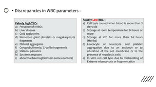 • Discrepancies in WBC parameters –
Falsely high TLC–
a) Presence of NRBCs
b) Liver disease
c) Cold agglutinins
d) Numerous giant platelets or megakaryocyte
fragments
e) Platelet aggregates
f) Cryoglobulinemia/ Cryofibrinogenemia
g) Malarial parasites
h) Systemic mycoses
i) abnormal haemoglobins (in some counters)
Falsely Low RBC –
a) Cell lysis caused when blood is more than 3
days old
b) Storage at room temperature for 24 hours or
more
c) Storage at 4°C for more than 24 hours
(Horiba)
d) Leucocyte or leucocyte and platelet
aggregation due to an antibody or to
alteration of the cell membrane or to the
presence of neoplastic cells
e) In vitro red cell lysis due to mishandling of
Extreme microcytosis or fragmentation
 