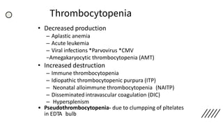 Thrombocytopenia
• Decreased production
– Aplastic anemia
– Acute leukemia
– Viral infections *Parvovirus *CMV
−Amegakaryocytic thrombocytopenia (AMT)
• Increased destruction
– Immune thrombocytopenia
– Idiopathic thrombocytopenic purpura (ITP)
– Neonatal alloimmune thrombocytopenia (NAITP)
– Disseminated intravascular coagulation (DIC)
– Hypersplenism
• Pseudothrombocytopenia- due to clumpping of pltelates
in EDTA bulb
 