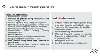 • Discrepancies in Platelet parameters –
Falsely Low platelet count–
a) Partial clotting of specimen
b) Activation of platelets during venepuncture with
consequent aggregation
c) Activation of platelets during cardiopulmonary bypass
d) EDTA‐induced platelet aggregation (more common in viral
infections, particularly hepatitis A, CMV and inluenza A)
e) EDTA‐induced platelet degranulation and swelling
f) Lipiodol‐induced platelet clumping following
chemoembolisation
g) Platelet satellitism
h) Platelet phagocytosis by neutrophils and monocytes
i) Storage of blood at 4°C for more than 24 hours
j) Giant platelets falling above upper threshold for
platelet count
k) Heparin addition to blood sample in patient with
antibodies to heparin‐platelet factor 4
Falsely High platelet count –
a) Microcytic red cells or red cell fragments failing
below upper threshold for the platelet count
b) Presence of Microspherocytes (in hereditary
spherocytosis, burns)
c) Inadvertent heating of blood sample
d) White cell fragments counted as platelets
(fragments of leukaemic blast cells, hairy cells
or lymphoma cells)
e) Haemoglobin H disease
f) Hypertriglyceridaemia or hyperlipidaemia
 