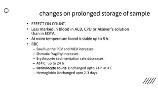 changes on prolonged storage of sample
• EFFECT ON COUNT-
• Less marked in blood in ACD, CPD or Alsever’s solution
than in EDTA.
• At room temperature blood is stable up to 8 h.
• RBC
– Swell up the PCV and MCV increases
– Osmotic fragility increases
– Erythrocyte sedimentation rate decreases
– At 4ͦ C up to 24 h
– Reticulocyte count- Unchanged upto 24 h at 4 C
– Hemoglobin Unchanged upto 2-3 days
 