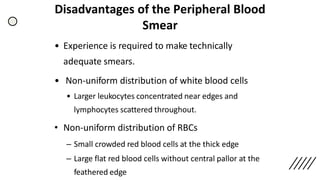 Disadvantages of the Peripheral Blood
Smear
• Experience is required to make technically
adequate smears.
• Non-uniform distribution of white blood cells
• Larger leukocytes concentrated near edges and
lymphocytes scattered throughout.
• Non-uniform distribution of RBCs
– Small crowded red blood cells at the thick edge
– Large flat red blood cells without central pallor at the
feathered edge
 