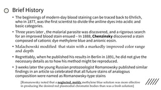 Brief History
• The beginnings of modern-day blood staining can be traced back to Ehrlich,
who in 1877, was the first scientist to divide the aniline dyes into acidic and
basic categories.
• Three years later , the malarial parasite was discovered, and a rigorous search
for an improved blood stain ensued – In 1888, Chenzinsky discovered a stain
composed of cationic dye methylene blue and anionic eosin.
• Malachowski modified that stain with a markedly improved color range
and depth
• Regrettably, when he published his results in Berlin in 1891, he did not give the
necessary details as to how his method might be reproduced.
• 3 weeks later the young Russian protozoologist Romanowsky published similar
findings in an article so celebrated that all future stains of analogous
composition were named as Romanowsky-type stains
[Romanowsky noted that a neglected, moldy methylene blue solution was more effective
in producing the desired red plasmodial chromatin bodies than was a fresh solution]
 