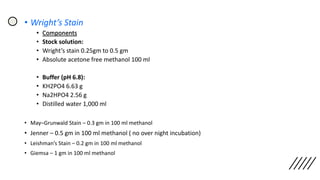 • Wright’s Stain
• Components
• Stock solution:
• Wright’s stain 0.25gm to 0.5 gm
• Absolute acetone free methanol 100 ml
• Buffer (pH 6.8):
• KH2PO4 6.63 g
• Na2HPO4 2.56 g
• Distilled water 1,000 ml
• May–Grunwald Stain – 0.3 gm in 100 ml methanol
• Jenner – 0.5 gm in 100 ml methanol ( no over night incubation)
• Leishman’s Stain – 0.2 gm in 100 ml methanol
• Giemsa – 1 gm in 100 ml methanol
 