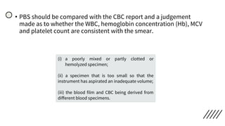 • PBS should be compared with the CBC report and a judgement
made as to whether the WBC, hemoglobin concentration (Hb), MCV
and platelet count are consistent with the smear.
(i) a poorly mixed or partly clotted or
hemolyzed specimen;
(ii) a specimen that is too small so that the
instrument has aspirated an inadequate volume;
(iii) the blood film and CBC being derived from
different blood specimens.
 
