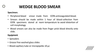 WEDGE BLOOD SMEAR
Specimen:
• Peripheral blood smear made from EDTA-anticoagulated blood.
• Smears should be made within 1 hour of blood collection from
EDTA specimens stored at room temperature to avoid distortion of
cell morphology
• Blood smears can also be made from finger prick blood directly onto
slide.
Equipment
• Spreaders
• Grease free washed glass slides
• Blood capillary tube or micropipette 10 µL
 