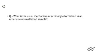 • Q – What is the usual mechanism of echinocyte formation in an
otherwise normal blood sample?
 