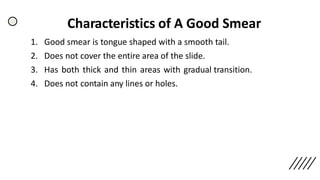 Characteristics of A Good Smear
1. Good smear is tongue shaped with a smooth tail.
2. Does not cover the entire area of the slide.
3. Has both thick and thin areas with gradual transition.
4. Does not contain any lines or holes.
 