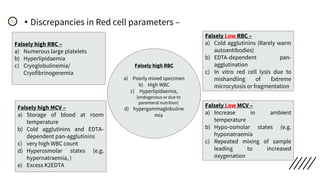 • Discrepancies in Red cell parameters –
Falsely high RBC –
a) Numerous large platelets
b) Hyperlipidaemia
c) Cryoglobulinemia/
Cryofibrinogenemia
Falsely Low RBC –
a) Cold agglutinins (Rarely warm
autoantibodies)
b) EDTA‐dependent pan-
agglutination
c) In vitro red cell lysis due to
mishandling of Extreme
microcytosis or fragmentation
Falsely high MCV –
a) Storage of blood at room
temperature
b) Cold agglutinins and EDTA‐
dependent pan-agglutinins
c) very high WBC count
d) Hyperosmolar states (e.g.
hypernatraemia, )
e) Excess K2EDTA
Falsely Low MCV –
a) Increase in ambient
temperature
b) Hypo‐osmolar states (e.g.
hyponatraemia
c) Repeated mixing of sample
leading to increased
oxygenation
Falsely high RBC
a) Poorly mixed specimen
b) High WBC
c) Hyperlipidaemia,
[endogenous or due to
parenteral nutrition]
d) hypergammaglobuline
mia
 