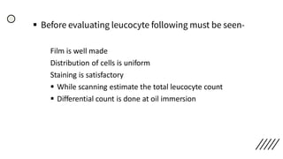 ▪ Before evaluating leucocyte following must be seen-
Film is well made
Distribution of cells is uniform
Staining is satisfactory
▪ While scanning estimate the total leucocyte count
▪ Differential count is done at oil immersion
 