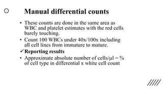 Manual differential counts
• These counts are done in the same area as
WBC and platelet estimates with the red cells
barely touching.
• Count 100 WBCs under 40x/100x including
all cell lines from immature to mature.
✓Reporting results
• Approximate absolute number of cells/µl = %
of cell type in differential x white cell count
 