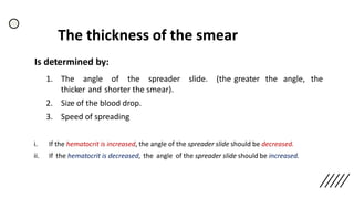 The thickness of the smear
Is determined by:
1. The angle of the spreader slide. (the greater the angle, the
thicker and shorter the smear).
2. Size of the blood drop.
3. Speed of spreading
i. If the hematocrit is increased, the angle of the spreader slide should be decreased.
ii. If the hematocrit is decreased, the angle of the spreader slide should be increased.
 