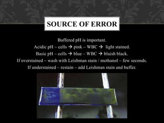 Buffered pH is important.
Acidic pH – cells  pink – WBC  light stained.
Basic pH – cells  blue – WBC  bluish black.
If overstained – wash with Leishman stain / methanol – few seconds.
If understained – restain – add Leishman stain and buffer.
SOURCE OF ERROR
 