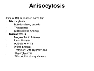 Anisocytosis
Size of RBCs varies in same film
• Microcytosis
• Iron deficiency anemia
• Thalasemia
• Sideroblastic Anemia
• Macrocytosis
• Megaloblastic Anemia
• Liver disease
• Aplastic Anemia
• Alchol Excess
• Tretament with Hydroxyurea
• Hyperglycemia
• Obstructive airway disease
 