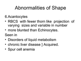 Abnormalities of Shape
6.Acantocytes
• RBCS with fewer thorn like projection of
varying sizes and variable in number
• more blunted than Echinocytes.
Seen in
• Disorders of liquid metabolism
• chronic liver disease ] Acquired.
• Spur cell anemia
 