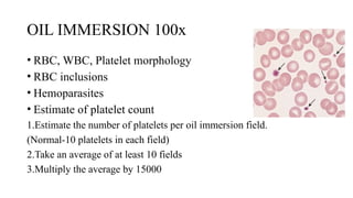 OIL IMMERSION 100x
• RBC, WBC, Platelet morphology
• RBC inclusions
• Hemoparasites
• Estimate of platelet count
1.Estimate the number of platelets per oil immersion field.
(Normal-10 platelets in each field)
2.Take an average of at least 10 fields
3.Multiply the average by 15000
 