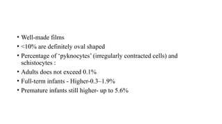 • Well-made films
• <10% are definitely oval shaped
• Percentage of ‘pyknocytes’ (irregularly contracted cells) and
schistocytes :
• Adults does not exceed 0.1%
• Full-term infants - Higher-0.3–1.9%
• Premature infants still higher- up to 5.6%
 