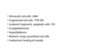 • Microcytic red cells –HbH
• Fragmented red cells –TTP, DIC
• Leukemic fragments, apoptotic cells -TLS
• Cryoglobulinemia
• Hyperlipidemia
• Bacteria, fungi, parasitised red cells
• Inadvertant heating of sample
 
