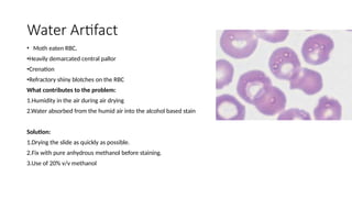 Water Artifact
• Moth eaten RBC,
•Heavily demarcated central pallor
•Crenation
•Refractory shiny blotches on the RBC
What contributes to the problem:
1.Humidity in the air during air drying
2.Water absorbed from the humid air into the alcohol based stain
Solution:
1.Drying the slide as quickly as possible.
2.Fix with pure anhydrous methanol before staining.
3.Use of 20% v/v methanol
 