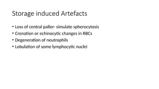 Storage induced Artefacts
• Loss of central pallor- simulate spherocytosis
• Crenation or echinocytic changes in RBCs
• Degeneration of neutrophils
• Lobulation of some lymphocytic nuclei
 