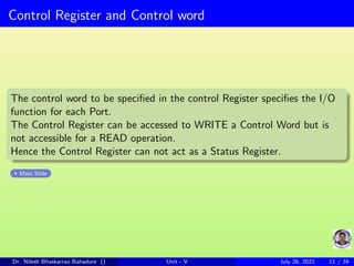 Control Register and Control word
The control word to be specified in the control Register specifies the I/O
function for each Port.
The Control Register can be accessed to WRITE a Control Word but is
not accessible for a READ operation.
Hence the Control Register can not act as a Status Register.
Main Slide
Dr. Nilesh Bhaskarrao Bahadure () Unit - V July 26, 2021 11 / 34
 