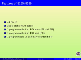 Features of 8155/8156
1 40 Pin IC
2 2kbits static RAM 256x8
3 2 programmable 8 bit I/O ports (PA and PB)
4 1 programmable 6 bit I/O port (PC)
5 1 programmable 14 bit binary counter/timer
Dr. Nilesh Bhaskarrao Bahadure () Unit - V July 26, 2021 16 / 34
 
